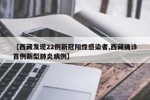 【西藏发现22例新冠阳性感染者,西藏确诊首例新型肺炎病例】