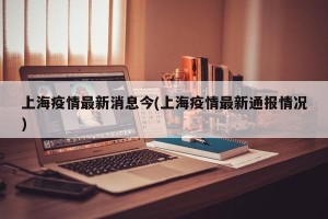 上海疫情最新消息今(上海疫情最新通报情况)