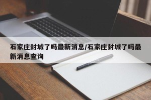 石家庄封城了吗最新消息/石家庄封城了吗最新消息查询