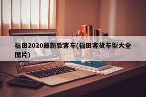 福田2020最新款客车(福田客货车型大全图片)