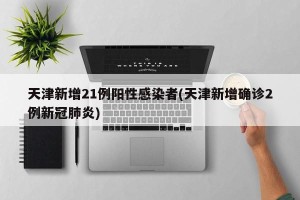 天津新增21例阳性感染者(天津新增确诊2例新冠肺炎)