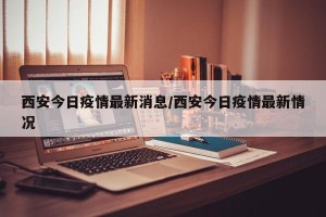西安今日疫情最新消息/西安今日疫情最新情况