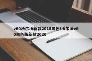 v60沃尔沃新款2018黑色/沃尔沃v60黑色版新款2020