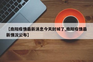 【南阳疫情最新消息今天封城了,南阳疫情最新情况公布】