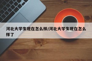 河北大学生现在怎么样/河北大学生现在怎么样了