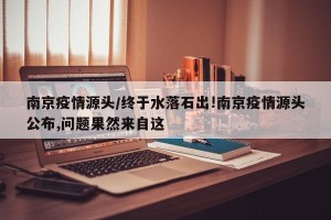 南京疫情源头/终于水落石出!南京疫情源头公布,问题果然来自这