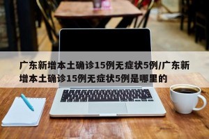 广东新增本土确诊15例无症状5例/广东新增本土确诊15例无症状5例是哪里的