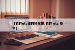 【农行etc如何换车辆,农行 etc 换车】