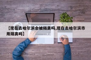 【现在去哈尔滨会被隔离吗,现在去哈尔滨市用隔离吗】
