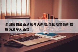 全国疫情最新消息今天新增/全国疫情最新数据消息今天新增