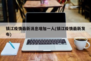 镇江疫情最新消息增加一人(镇江疫情最新发布)