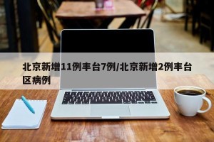北京新增11例丰台7例/北京新增2例丰台区病例