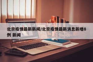 北京疫情最新新闻/北京疫情最新消息新增8例 新闻