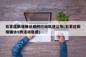石家庄新增确诊病例行动轨迹公布(石家庄新增确诊5例活动轨迹)