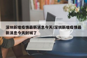 深圳新增疫情最新消息今天/深圳新增疫情最新消息今天封城了