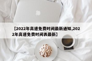 【2022年高速免费时间最新通知,2022年高速免费时间表最新】