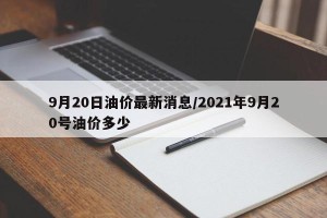 9月20日油价最新消息/2021年9月20号油价多少