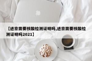 【进京需要核酸检测证明吗,进京需要核酸检测证明吗2021】