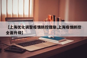 【上海优化调整疫情防控措施,上海疫情防控全面升级】