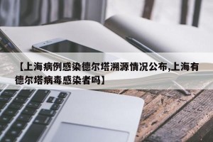 【上海病例感染德尔塔溯源情况公布,上海有德尔塔病毒感染者吗】