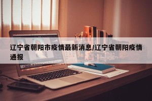 辽宁省朝阳市疫情最新消息/辽宁省朝阳疫情通报