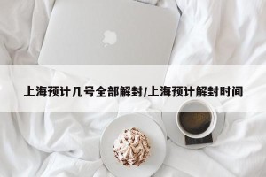 上海预计几号全部解封/上海预计解封时间