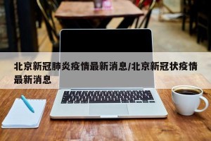北京新冠肺炎疫情最新消息/北京新冠状疫情最新消息