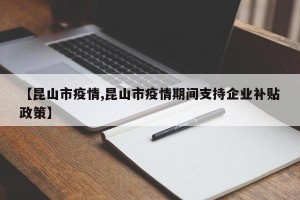 【昆山市疫情,昆山市疫情期间支持企业补贴政策】