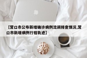 【营口市公布新增确诊病例流调排查情况,营口市新增病例行程轨迹】