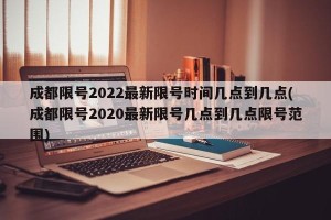 成都限号2022最新限号时间几点到几点(成都限号2020最新限号几点到几点限号范围)