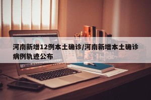 河南新增12例本土确诊/河南新增本土确诊病例轨迹公布