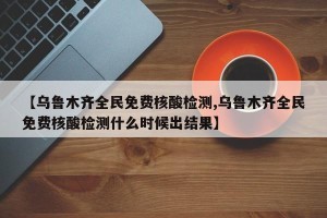 【乌鲁木齐全民免费核酸检测,乌鲁木齐全民免费核酸检测什么时候出结果】