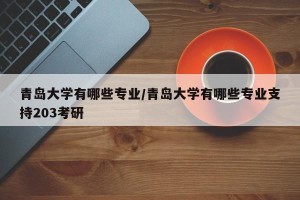 青岛大学有哪些专业/青岛大学有哪些专业支持203考研