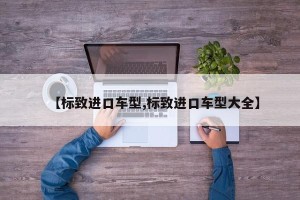【标致进口车型,标致进口车型大全】