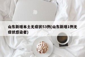 山东新增本土无症状53例(山东新增1例无症状感染者)