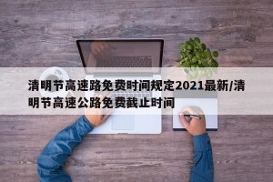 清明节高速路免费时间规定2021最新/清明节高速公路免费截止时间