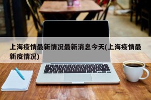 上海疫情最新情况最新消息今天(上海疫情最新疫情况)
