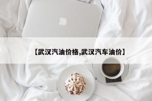 【武汉汽油价格,武汉汽车油价】