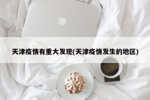 天津疫情有重大发现(天津疫情发生的地区)