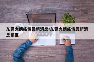 东莞大朗疫情最新消息/东莞大朗疫情最新消息镇区
