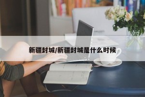 新疆封城/新疆封城是什么时候