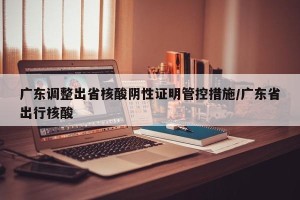 广东调整出省核酸阴性证明管控措施/广东省出行核酸