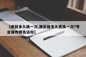 【雨刮多久换一次,雨刮器多久更换一次?专业保养师告诉你】
