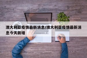 澳大利亚疫情最新消息/澳大利亚疫情最新消息今天新增
