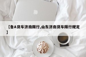 【鲁A货车济南限行,山东济南货车限行规定】