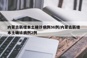 内蒙古新增本土确诊病例36例/内蒙古新增本土确诊病例2例