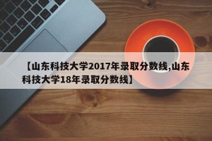【山东科技大学2017年录取分数线,山东科技大学18年录取分数线】