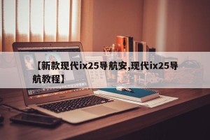 【新款现代ix25导航安,现代ix25导航教程】
