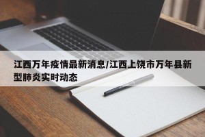 江西万年疫情最新消息/江西上饶市万年县新型肺炎实时动态