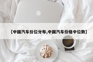 【中国汽车价位分布,中国汽车价格中位数】